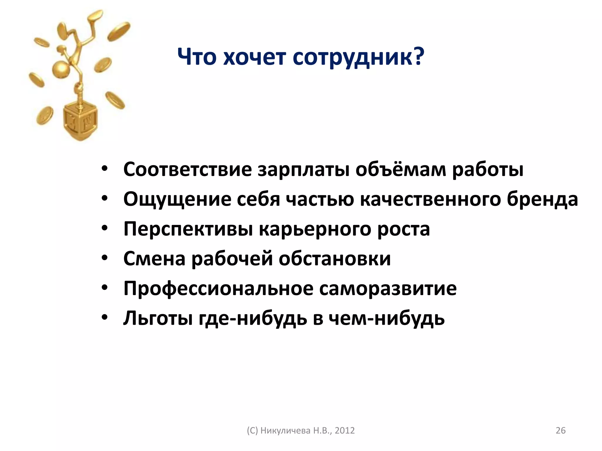 Что хочет сотрудник?



•   Соответствие зарплаты объёмам работы
•   Ощущение себя частью качественного бренда
•   Перспективы карьерного роста
•   Смена рабочей обстановки
•   Профессиональное саморазвитие
•   Льготы где-нибудь в чем-нибудь



               (С) Никуличева Н.В., 2012   26
 