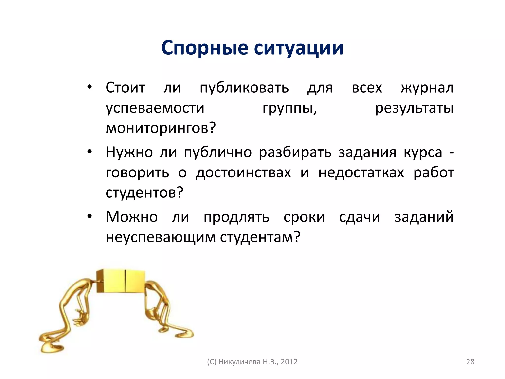 Спорные ситуации
• Стоит ли публиковать для всех журнал
  успеваемости       группы,       результаты
  мониторингов?
• Нужно ли публично разбирать задания курса -
  говорить о достоинствах и недостатках работ
  студентов?
• Можно ли продлять сроки сдачи заданий
  неуспевающим студентам?




              (С) Никуличева Н.В., 2012         28
 