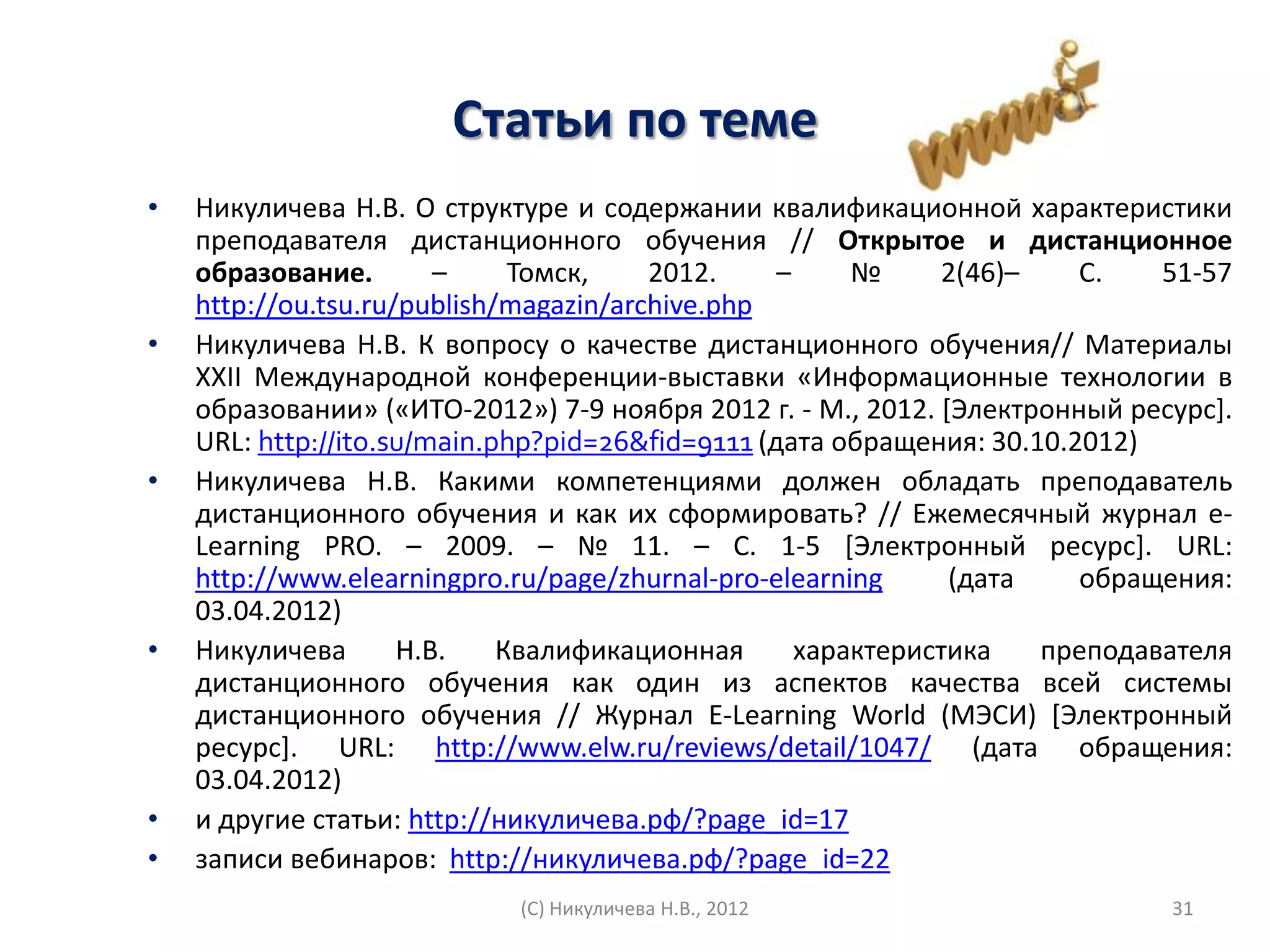 Статьи по теме
•   Никуличева Н.В. О структуре и содержании квалификационной характеристики
    преподавателя дистанционного обучения // Открытое и дистанционное
    образование.        –     Томск,    2012.     –     №     2(46)–    С.   51-57
    http://ou.tsu.ru/publish/magazin/archive.php
•   Никуличева Н.В. К вопросу о качестве дистанционного обучения// Материалы
    XXII Международной конференции-выставки «Информационные технологии в
    образовании» («ИТО-2012») 7-9 ноября 2012 г. - М., 2012. *Электронный ресурс+.
    URL: http://ito.su/main.php?pid=26&fid=9111 (дата обращения: 30.10.2012)
•   Никуличева Н.В. Какими компетенциями должен обладать преподаватель
    дистанционного обучения и как их сформировать? // Ежемесячный журнал е-
    Learning PRO. – 2009. – № 11. – С. 1-5 *Электронный ресурс+. URL:
    http://www.elearningpro.ru/page/zhurnal-pro-elearning      (дата    обращения:
    03.04.2012)
•   Никуличева       Н.В.    Квалификационная       характеристика   преподавателя
    дистанционного обучения как один из аспектов качества всей системы
    дистанционного обучения // Журнал E-Learning World (МЭСИ) *Электронный
    ресурс+. URL: http://www.elw.ru/reviews/detail/1047/ (дата обращения:
    03.04.2012)
•   и другие статьи: http://никуличева.рф/?page_id=17
•   записи вебинаров: http://никуличева.рф/?page_id=22
                            (С) Никуличева Н.В., 2012                        31
 