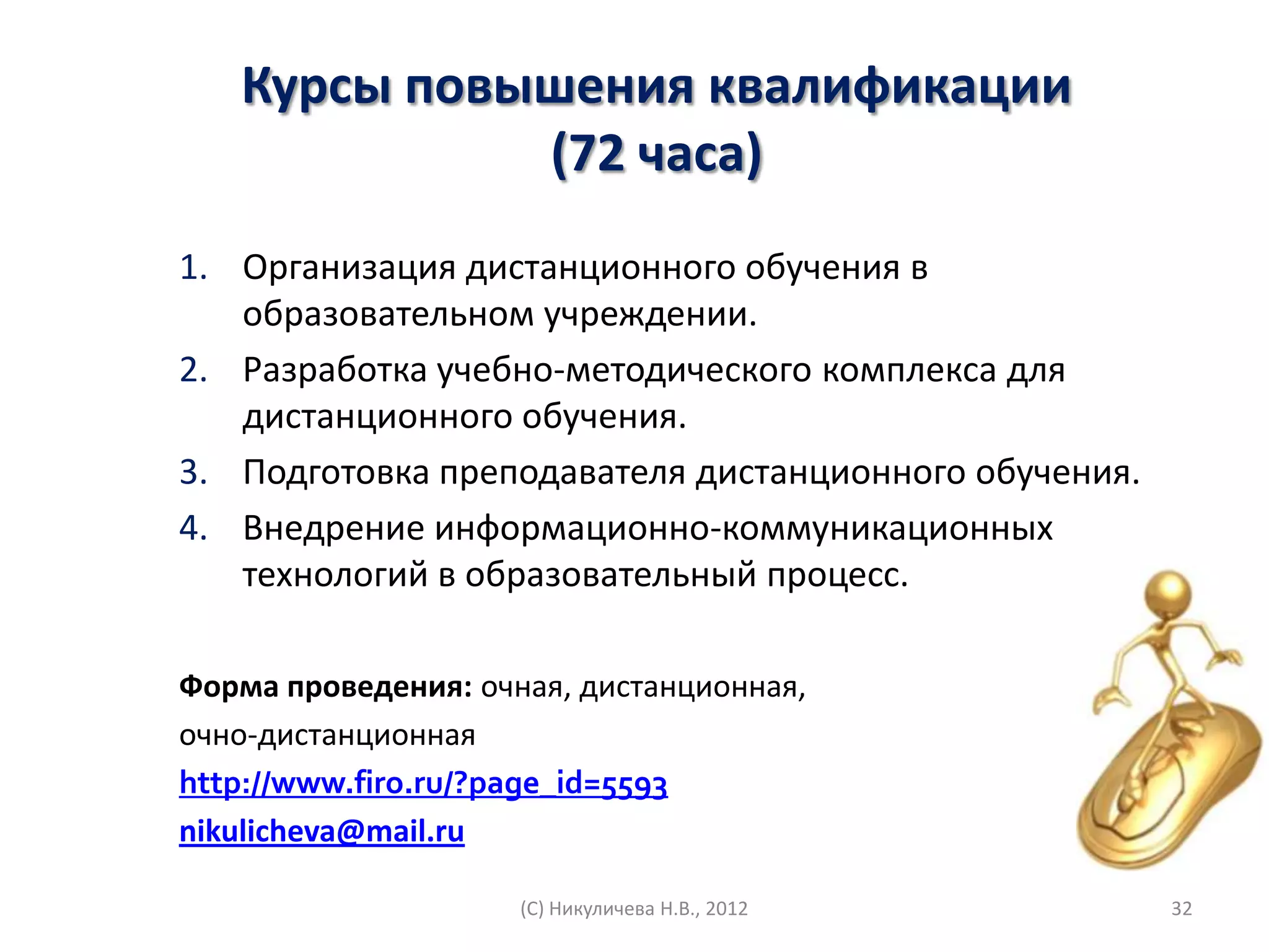 Курсы повышения квалификации
             (72 часа)
1. Организация дистанционного обучения в
   образовательном учреждении.
2. Разработка учебно-методического комплекса для
   дистанционного обучения.
3. Подготовка преподавателя дистанционного обучения.
4. Внедрение информационно-коммуникационных
   технологий в образовательный процесс.

Форма проведения: очная, дистанционная,
очно-дистанционная
http://www.firo.ru/?page_id=5593
nikulicheva@mail.ru

                     (С) Никуличева Н.В., 2012         32
 