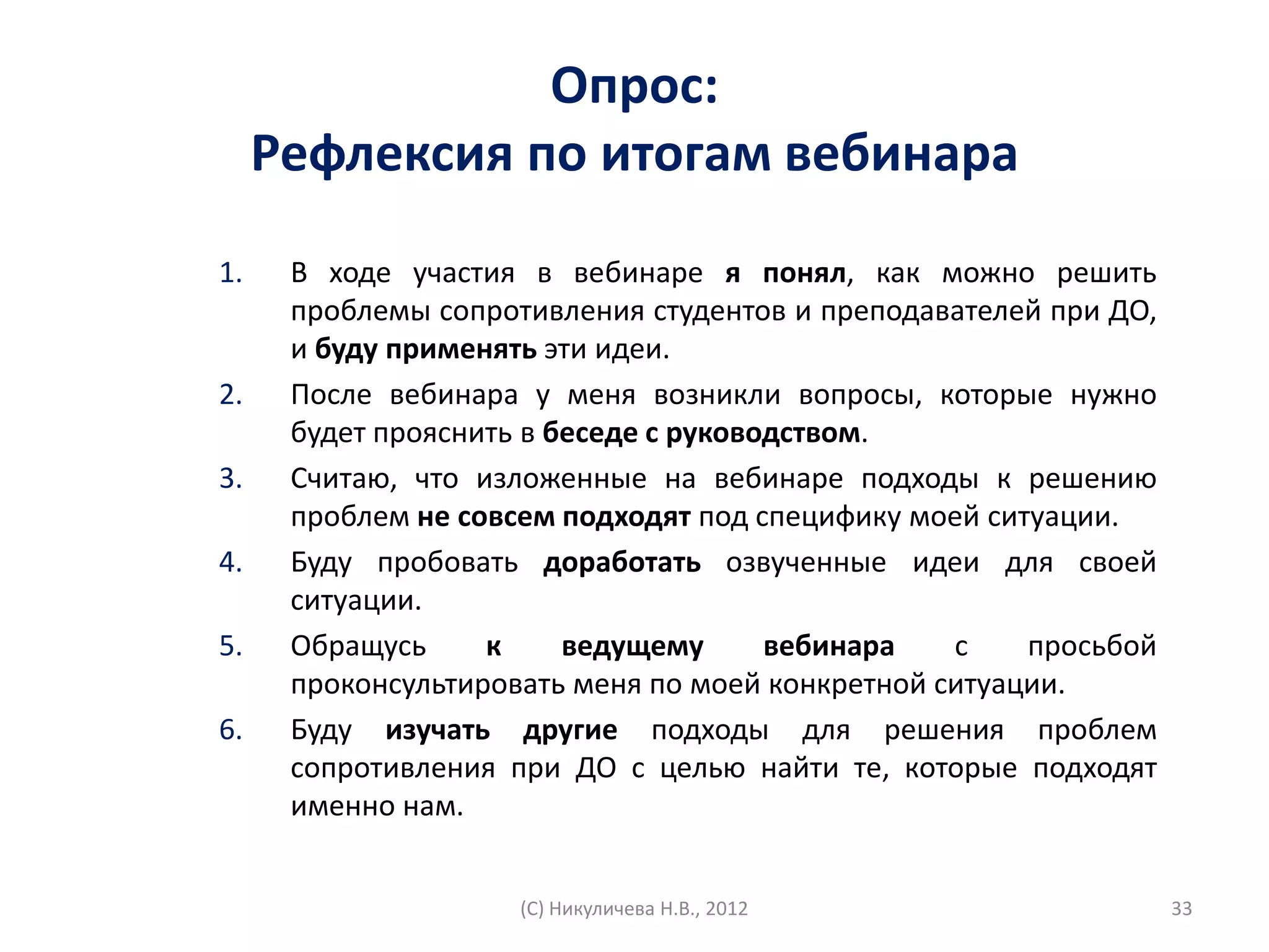 Опрос:
     Рефлексия по итогам вебинара
1.    В ходе участия в вебинаре я понял, как можно решить
      проблемы сопротивления студентов и преподавателей при ДО,
      и буду применять эти идеи.
2.    После вебинара у меня возникли вопросы, которые нужно
      будет прояснить в беседе с руководством.
3.    Считаю, что изложенные на вебинаре подходы к решению
      проблем не совсем подходят под специфику моей ситуации.
4.    Буду пробовать доработать озвученные идеи для своей
      ситуации.
5.    Обращусь     к     ведущему      вебинара   с    просьбой
      проконсультировать меня по моей конкретной ситуации.
6.    Буду изучать другие подходы для решения проблем
      сопротивления при ДО с целью найти те, которые подходят
      именно нам.


                     (С) Никуличева Н.В., 2012                    33
 