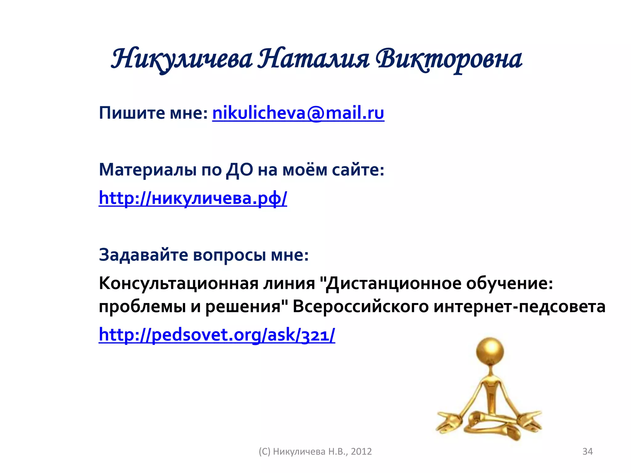 Никуличева Наталия Викторовна
Пишите мне: nikulicheva@mail.ru

Материалы по ДО на моём сайте:
http://никуличева.рф/

Задавайте вопросы мне:
Консультационная линия "Дистанционное обучение:
проблемы и решения" Всероссийского интернет-педсовета
http://pedsovet.org/ask/321/




                 (С) Никуличева Н.В., 2012        34
 