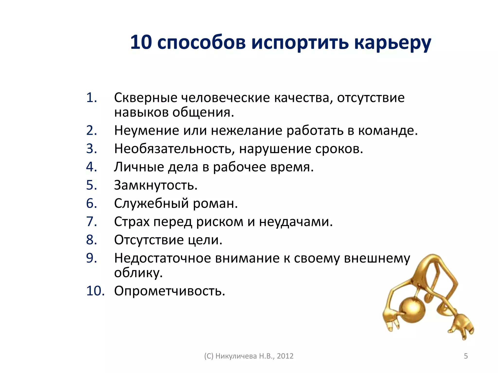 10 способов испортить карьеру

1.  Скверные человеческие качества, отсутствие
    навыков общения.
2. Неумение или нежелание работать в команде.
3. Необязательность, нарушение сроков.
4. Личные дела в рабочее время.
5. Замкнутость.
6. Служебный роман.
7. Страх перед риском и неудачами.
8. Отсутствие цели.
9. Недостаточное внимание к своему внешнему
    облику.
10. Опрометчивость.



                (С) Никуличева Н.В., 2012        5
 