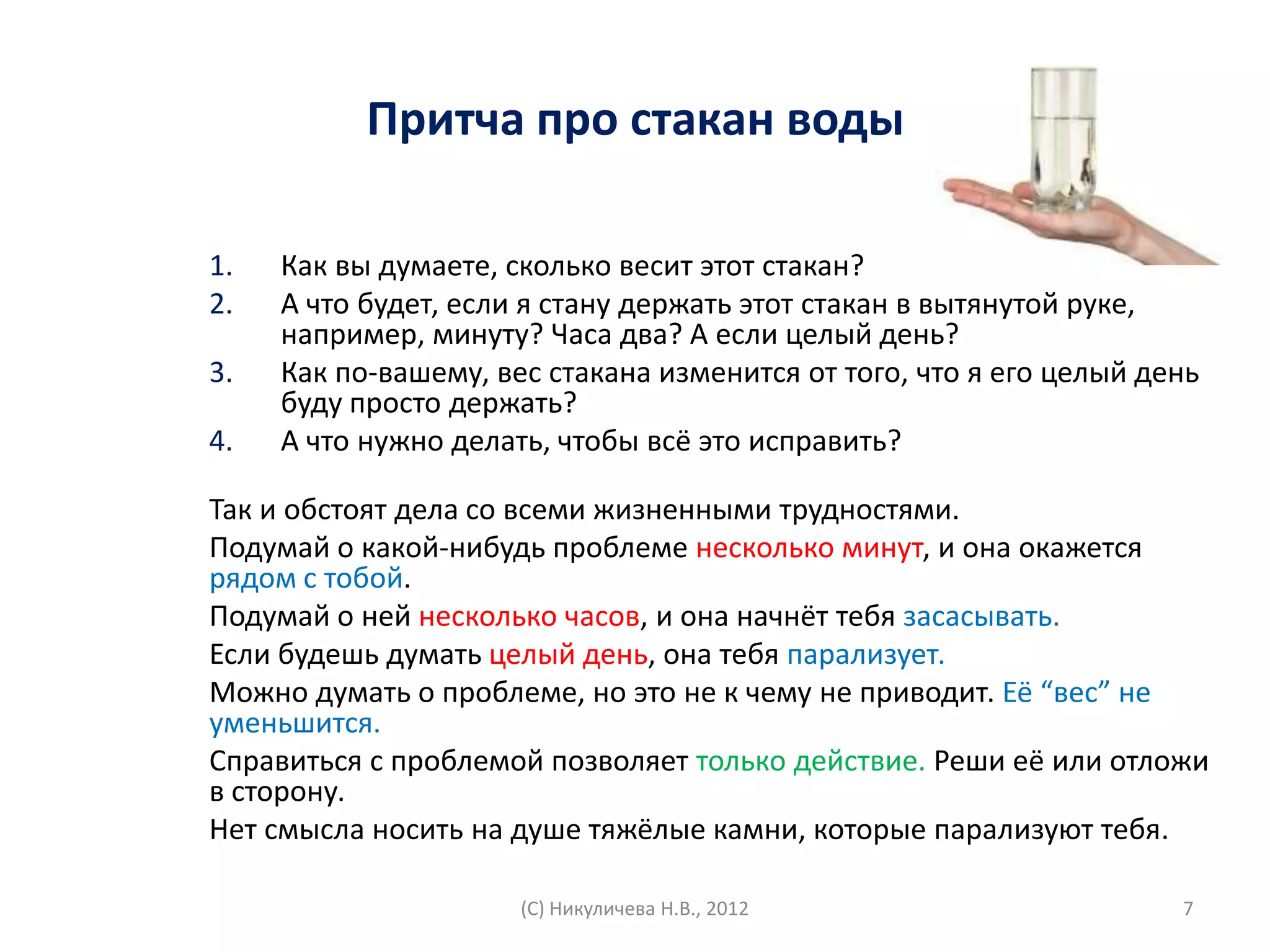 Притча про стакан воды

1.   Как вы думаете, сколько весит этот стакан?
2.   А что будет, если я стану держать этот стакан в вытянутой руке,
     например, минуту? Часа два? А если целый день?
3.   Как по-вашему, вес стакана изменится от того, что я его целый день
     буду просто держать?
4.   А что нужно делать, чтобы всё это исправить?

Так и обстоят дела со всеми жизненными трудностями.
Подумай о какой-нибудь проблеме несколько минут, и она окажется
рядом с тобой.
Подумай о ней несколько часов, и она начнёт тебя засасывать.
Если будешь думать целый день, она тебя парализует.
Можно думать о проблеме, но это не к чему не приводит. Её “вес” не
уменьшится.
Справиться с проблемой позволяет только действие. Реши её или отложи
в сторону.
Нет смысла носить на душе тяжёлые камни, которые парализуют тебя.

                      (С) Никуличева Н.В., 2012                      7
 