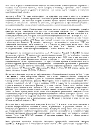 если хотите, выработки новой национальной идеи, заключающейся в особом обращении государства к
человеку, как к отдельной личности, а не как «к народу, к обществу, в принципе». Счастье каждого
отдельного человека, комфорт, развитие его талантов – вот главные задачи государства и результаты
нашей последующей работы».

Александр АЙГИСТОВ также констатировал, что проблемы гражданского общества и развития
информационного общества неразделимы: «Реальная ситуация развития российского общества как
информационного уже позволяет говорить о активно идущем процессе возмужания гражданского
общества, об актуальности проблем его состояния, самоорганизации и эффективности участия в
процессе инноваций на основе активного использования инфокоммуникационных технологий».

О ходе реализации проекта «Универсальная электронная карта», о планах и перспективах, а также о
процедуре выдачи электронных карт рассказал журналистам президент ОАО «Универсальная
электронная карта», вице-президент ОАО «Сбербанк России» Алексей ПОПОВ. Президент УЭК
назвал дату начала выдачи универсальных электронных карт гражданам России – 1 января 2013 года –
и выразил уверенность в том, что некоторые отстающие в процессе внедрения проекта регионы
«догонят» остальные субъекты РФ. Также выступающий сообщил, что в настоящее время совместно
с Министерством финансов РФ готовится законопроект для возможности применения УЭК при
электронном страховании. «Мы планируем, что в будущем на электронные карты может быть
записано не только водительское удостоверение, но и полис ОСАГО. Понятно, что это дело
не следующего года, а более долгосрочного периода", – отметил Алексей ПОПОВ.

Вице-президент по инновационному развитию ОАО «Ростелеком» Алексей НАЩЁКИН рассказал
журналистам об успехах РФ в развитии электронного правительства в 2012 году и работе по созданию
Национальной облачной платформы O7, которая началась в марте 2011 года, и уже запущена в
опытную эксплуатацию. Национальная облачная платформа – это комплекс интегрированных
информационных систем, предназначенный для предоставления органам исполнительной власти
различного уровня, органам местного самоуправления, коммерческим организациям и физическим
лицам услуг по модели облачных вычислений. Успешно запущены и работают в тестовом режиме
онлайн-сервисы: O7. Медицина, O7. Образование, O7. ЖКХ, O7. Сити, О7. 112, а также сервисы для
малого и среднего бизнеса: O7. ДОК и O7. Бизнес.

Председатель Комиссии по развитию информационного общества Совета Федерации ФС РФ Руслан
ГАТТАРОВ в своем выступлении отметил, что Система межведомственного электронного
взаимодействия (СМЭВ) является одним из важнейших элементов электронного правительства.
Сенатор считает своевременным решение Министерства связи и массовых коммуникаций РФ о
создании оперативной рабочей группы по вопросам СМЭВ и уверен, что эта инициатива позволит
изменить ситуацию с внедрением Системы в лучшую сторону. Спикер также одобряет идею
субсидирования Министерством субъектов РФ с целью развития электронного правительства в
регионах. Представитель законодательной власти РФ заявил о готовности Проекта ФЗ «Об открытых
данных» и привел пример работы такого закона на благо граждан: размещение в свободном доступе
информации о результатах проверок предприятий общественного питания санитарной службой. Также
сенатор отметил важность внедрения механизмов оценки гражданами деятельности государственных
органов и должностных лиц с использованием сети Интернет и рассказал о ходе работы над
«Стратегией кибербезопасности РФ».

Президент Фонда информационной демократии Илья МАССУХ отметил позитивные тенденции в
развитии информационного общества в России, выражающиеся в улучшении позиций РФ в
международных рейтингах и статистических отчетах. В своей речи спикер назвал наиболее полезным
для граждан развитие «мобильного правительства» – системы взаимодействия с государством через
мобильные приложения, позволяющей облегчить построение «моста между виртуальным и реальным
миром». Также Илья МАССУХ рассказал об основных проектах Фонда в области развития
электронной демократии.

Член правления Российской ассоциации свободного программного обеспечения Дмитрий
КОМИССАРОВ рассказал о преимуществах использования СПО в деятельности государственных
 