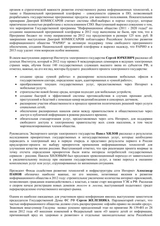 органов и стратегической важности развития отечественного рынка информационных технологий, а
также о Национальной программной платформе – совокупности сервисов и ПО, позволяющей
разрабатывать государственные программные продукты для массового пользования. Показательными
примерами Дмитрий КОМИССАРОВ считает системы «Веб-выборы» и портал госуслуг, которые
практически полностью разработаны с использованием СПО. Выступающий выразил сожаление о том,
что мероприятия Государственной программы "Информационное общество (2011 - 2020 годы)" по
созданию национальной программной платформы в 2012 году выполнены не были, при том, что в
Программе бюджет по этому направлению на 2012 год предусмотрен в размере 125 млн. руб. В
завершении выступления Дмитрий КОМИССАРОВ поблагодарил Российское Агентство развития
информационного общества "РАРИО" за активную поддержку темы свободного программного
обеспечения, создания Национальной программной платформы и выразил надежду, что РАРИО и в
2013 году уделит этим вопросам особое внимание.

В своем выступлении директор Института электронного государства Сергей ЮРКЕВИЧ рассказал об
успехах Института, который в 2012 году провел 8 международных семинаров в ведущих электронных
странах мира, обучив более 140 государственных служащих высшего звена из субъектов РФ, и
отметил, важные, на его взгляд, векторы будущего российского проекта электронного государства:

      создание среды «умной работы» и расширение использования мобильных офисов в
       государственном секторе, определение задач, адаптированных к «умной работе»;
      преобразование текущих государственных услуг, предоставляемых через Интернет в
       мобильные услуги;
      строительство новой бизнес среды, которая подходит для мобильных устройств;
      создание быстрой и эффективной системы противодействия в случаях пропажи детей,
       преступлений и бедствий с помощью камер видеонаблюдения и сенсорных датчиков;
      расширение участия общественности в процессе принятия политических решений через услуги
       социальных сетей;
      обеспечение расширенных каналов связи между правительством и общественностью через
       доступ к публичной информации в режиме реального времени;
      обязательная стандартизация услуг, предоставляемых через сеть Интернет, для поддержки
       свободного доступа к электронному правительству всех слоев населения, в том числе
       маргинализированных членов общества.

Руководитель Экспертного центра электронного государства Павел ХИЛОВ рассказал о результатах
исследования приоритетных государственных и негосударственных услуг, которые необходимо
переводить в электронный вид в первую очередь и представил результаты первого в России
краудсорсинг-проекта по выбору приоритетов применения информационных технологий для
улучшения качества жизни россиян. Выступающий отметил, что при реализации проекта впервые за
точку отсчета определения приоритетов были взяты интересы потребителей государственных
сервисов – россиян. Павлом ХИЛОВЫМ был предложен «революционный переход» от заявительного
к уведомительному подходу при оказании государственных услуг, а также переход к оказанию
комплексных услуг или услуг, сгруппированных по жизненным ситуациям.

Президент Фонда содействия развитию технологий и инфраструктуры сети Интернет Александр
ПАНОВ обозначил наиболее важные, по его мнению, позитивные явления в развитии
информационного общества в 2012 году: стремительное увеличение количества интернет-приложений,
позволяющих гражданам взаимодействовать с властью, а также старт внедрения УЭК в РФ. Рассказав
о скором начале регистрации новых доменов .moscow и .москва, выступающий подытожил: грядет
перераспределение отечественного интернет-рынка.

Одним из наиболее ожидаемых для участников пресс-конференции явилось выступление заместителя
председателя Государственной Думы ФС РФ Сергея ЖЕЛЕЗНЯКА. Парламентарий считает, что
частью информационного общества должно стать распространение «офлайн-правил на онлайн среду».
Знаковым вице-спикер Госдумы назвал успешно преодоленный этап по принятию № 139-ФЗ от 28
июля 2012 года «О внесении изменений в Федеральный закон «О защите детей от информации,
причиняющей вред их здоровью и развитию» и отдельные законодательные акты Российской
 