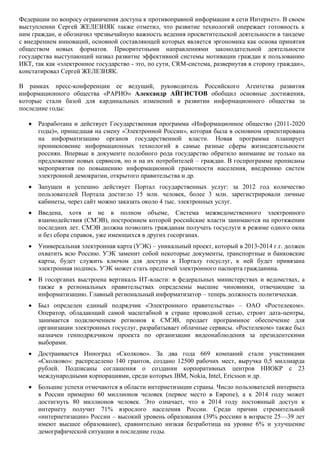 Федерации по вопросу ограничения доступа к противоправной информации в сети Интернет». В своем
выступлении Сергей ЖЕЛЕЗНЯК также отметил, что развитие технологий опережает готовность к
ним граждан, и обозначил чрезвычайную важность ведения просветительской деятельности в тандеме
с внедрением инноваций, основной составляющей которых является эргономика как основа принятия
обществом новых форматов. Приоритетными направлениями законодательной деятельности
государства выступающий назвал развитие эффективной системы мотивации граждан к пользованию
ИКТ, так как «электронное государство - это, по сути, CRM-система, развернутая в сторону граждан»,
констатировал Сергей ЖЕЛЕЗНЯК.

В рамках пресс-конференции ее ведущий, руководитель Российского Агентства развития
информационного общества «РАРИО» Александр АЙГИСТОВ обобщил основные достижения,
которые стали базой для кардинальных изменений в развитии информационного общества за
последние годы:

      Разработана и действует Государственная программа «Информационное общество (2011-2020
       годы)», пришедшая на смену «Электронной России», которая была в основном ориентирована
       на информатизацию органов государственной власти. Новая программа планирует
       проникновение информационных технологий в самые разные сферы жизнедеятельности
       россиян. Впервые в документе подобного рода государство обратило внимание не только на
       предложение новых сервисов, но и на их потребителей – граждан. В госпрограмме прописаны
       мероприятия по повышению информационной грамотности населения, внедрению систем
       электронной демократии, открытого правительства и др.
      Запущен и успешно действует Портал государственных услуг: за 2012 год количество
       пользователей Портала достигло 15 млн. человек, более 3 млн. зарегистрировали личные
       кабинеты, через сайт можно заказать около 4 тыс. электронных услуг.
      Введена, хотя и не в полном объеме, Система межведомственного электронного
       взаимодействия (СМЭВ), построением которой российские власти занимаются на протяжении
       последних лет. СМЭВ должна позволить гражданам получать госуслуги в режиме одного окна
       и без сбора справок, уже имеющихся в других госорганах.
      Универсальная электронная карта (УЭК) – уникальный проект, который в 2013-2014 г.г. должен
       охватить всю Россию. УЭК заменит собой некоторые документы, транспортные и банковские
       карты, будет служить ключом для доступа к Порталу госуслуг, к ней будет привязана
       электронная подпись. УЭК может стать предтечей электронного паспорта гражданина.
      В госорганах выстроена вертикаль ИТ-власти: в федеральных министерствах и ведомствах, а
       также в региональных правительствах определены высшие чиновники, отвечающие за
       информатизацию. Главный региональный информатизатор – теперь должность политическая.
      Был определен единый подрядчик «Электронного правительства» – ОАО «Ростелеком».
       Оператор, обладающий самой масштабной в стране проводной сетью, строит дата-центры,
       занимается подключением регионов к СМЭВ, продает программное обеспечение для
       организации электронных госуслуг, разрабатывает облачные сервисы. «Ростелеком» также был
       назначен генподрядчиком проекта по организации видеонаблюдения за президентскими
       выборами.
      Достраивается Инноград «Сколково». За два года 669 компаний стали участниками
       «Сколково»: распределено 140 грантов, создано 12500 рабочих мест, выручка 0,5 миллиарда
       рублей. Подписаны соглашения о создании корпоративных центров НИОКР с 23
       международными корпорациями, среди которых IBM, Nokia, Intel, Ericsson и др.
      Большие успехи отмечаются в области интернетизации страны. Число пользователей интернета
       в России примерно 60 миллионов человек (первое место в Европе), а к 2014 году может
       достигнуть 80 миллионов человек. Это означает, что в 2014 году постоянный доступ к
       интернету получит 71% взрослого населения России. Среди причин стремительной
       «интернетизации» России – высокий уровень образования (39% россиян в возрасте 25—39 лет
       имеют высшее образование), сравнительно низкая безработица на уровне 6% и улучшение
       демографической ситуации в последние годы.
 