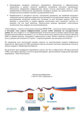    Инициировано внедрение свободного программного обеспечения в образовательных
       учреждениях и органах госвласти: разработан дистрибутив школьного программного
       обеспечения, программная инфраструктура портала госуслуг реализована также на СПО,
       разрабатывается Национальная программная платформа, которая, как предполагается, станет
       основой для использования в органах государственной власти.
      Разрабатывается и внедряется институт электронной демократии, как новейший инструмент
       повышения качества принятия управленческих решений на государственном уровне с помощью
       разноуровневой экспертной онлайн-сети, состоящей из всех категорий граждан. При этом
       граждане в соответствии со своими сферами компетенции могут выдвигать гипотезы по
       решению той или иной проблемы. Окончательное решение принимают ответственные
       должностные лица, опираясь на коллективный разум.

«Таким образом, - отметил в заключение Александр АЙГИСТОВ, - однозначно можно утверждать, что
в последние годы отрасли информатизации уделено особое внимание на государственном
уровне. Об этом говорит и то, что информационные технологии вошли в пятерку стратегических сфер
модернизации российской экономики, и то, что Россия значительно укрепила свои позиции в рейтинге
ООН по уровню развития электронного правительства в мире. Россия в рейтинге поднялась до 27
места, улучшив свои позиции на 32 пункта – в прошлом рейтинге она находилась на 59 месте».

По завершении всех выступлений спикеры ответили на многочисленные вопросы собравшихся
журналистов. Представители СМИ, проявившие себя как активные участники мероприятия, получили
ценные подарки от Лаборатории Касперского.

По окончании пресс-конференци (мероприятие длилось три часа и собрало более 100 представителей
СМИ), в ресторане «Домжур» состоялся дружеский фуршет, организованный генеральным партнером
мероприятия – ОАО «Ростелеком».




                                    Контактная информация:
                                  +7 495 971 4397, info@rario.ru
 