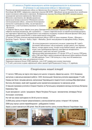 15 лютого в Україні вшановують воїнів-інтернаціоналістів та відзначають
                    23 річницю із дня виведення військ із Афганістану.
Рішення про введення радянських військ до Афганістану було ухвалене 12 грудня 1979 року на засіданні
Політбюро ЦК КПРС і оформлено секретною ухвалою ЦК КПРС. Офіційною метою введення було запобігання
загрозі іноземного військового втручання. Як формальну підставу Політбюро ЦК КПРС використовувало
неодноразові прохання керівництва Афганістану.
Військове угруповання, яке офіційна радянська
пропаганда називала виключно Обмеженим контин-
гентом радянських військ , опинилося безпосередньо
втягнутим в громадянську війну, що розгоралася в
Афганістані, і став її активним учасником та головним
 збудником.
У конфлікті брали участь збройні сили уряду Демократичної Республіки Афганістан (ДРА) з одного боку і
озброєна опозиція (моджахеди, або «душмани») — з іншого. Боротьба велася за повний політичний контроль
над територією Афганістану. Моджахедам в ході конфлікту підтримку подавали військові фахівці США, ряду
європейських країн-членів НАТО, а також пакистанські спецслужби.
25 грудня 1979 року почалося введення радянських військ в ДРА по трьох напрямах: Кушка—Шинданд—
Кандагар, Термез—Кундуз—Кабул, Хорог—Файзабад. Десант висаджувався на аеродромах Кабул, Баграм,
Кандагар.
                                      До складу радянського контингенту входили: управління 40‑ї армії з
                                     частинами забезпечення і обслуговування, чотири дивізії, п'ять окремих
                                     бригад, чотири окремі полки, чотири полки бойової авіації, три вертолітні
                                     полки, одна трубопровідна бригада, одна бригада матеріального
                                      забезпечення і деякі інші частини і установи.
                                     Афганська війна продовжувалася з 25 грудня 1979 до 15 лютого 1989 року,
                                    тобто 3340 днів.Через горнило радянсько-афганської війни пройшло більше
                                    160 000 українців. З них 3 360 загинули, в тому числі 60 вважаються
зниклими безвісти або тими, що потрапили в полон.
Поранення отримали більше 8 000 українців, з них 4 687 повернулися додому інвалідами.
Із 72 осіб, удостоєних за роки «афганської» війни звання Герой Радянського Союзу, є 11 українців.


                                 Сторінками нашої історії
11 лютого 1960 року за парти сіли перші учні школи- інтернату. Директор школи - О.О. Клименко;
заступник з навчально-виховної роботи - В.М. Ангельський. Колектив учителів нараховував 17 осіб.
Серед них була і місцева дівчина, випускниця Чернівецького педагогічного училища Віра Дмитрівна
Костиль (Антемюк), який свій трудовий шлях присвятила вихованню та навчанню дітей.
З першим призовом учителів зі Східної України на Путильщину направили молоду вчительку Катерину
Євменівну Хар.
З дня заснування школи працювала Марія Петрівна Потоцька - вихователем, Штефура Петро
Антонович- вчителем.
На той час класи налічували по 35-43 учня по класах.
З 2000 року школу-інтернат реорганізовано у загальноосвітню школу- інтернат І-ІІІ ступенів.
2008 році корпус школи переобладнали - добудували 2 класи.
Зараз у школі навчається 250 дітей. Уже 29 років поспіль школу очолює Микола Георгійович Хар.
 