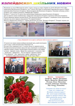 Відповідно до листа Міністерства освіти і науки, молоді та спорту України від 26.01.2012р № 1/9-55 «Про
проведення Дня безпечного Інтернету», що 7 лютого 2012 року за ініціативою Європейської комісії в Україні
проходив День безпечного Інтернету. Організаторами Дня безпечного Інтернету є Коаліція за безпеку дітей в
Інтернеті, яка створена компанією «Майкрософт Україна».
В школі з 7 лютого по 14 лютого було організовано проведення тижня безпечного Інтернету.
Діти на протязі тижня ознайомилися з правилами поводження в Інтернеті, безпекою мобільного Інтернету.
Класні керівники провели виховні бесіди "Як навчитися безпеки в Інтернеті", ознайомили дітей з безпечними
сайтами для дітей, провели анкетування "Я в мережі Інтернет".
Вчитель інформатики Гайдеєв С.Г. провів презентації для учнів: "Безпека в Інтернеті", "Інтернет загрози для
дітей". Ознайомив учнів з роботою сайту On-ляндія – безпечна веб-країна.




                      « Будь обережний ти на дорозі, щоб рідні тебе не чекали в тривозі »

10 лютого під такою назвою відбувся виховний захід, який підготували
учні 4 класу з своїм вихователем Гайдеєвою Є.К.
На свято були запрошені учні 1-3 класів, батьки та дирекція школи.
Четвертокласники розповіли присутнім про дотримання та виконання
дорожніх правил учнями. Інсценізовано показали роботу світлофора
та інших дорожніх знаків. Цікаво було проведено з глядачами ігри:
 "Дозволено - заборонено", "Хто не порушує дорожніх правил",
"Світлофорчик". Для закріплення правил дорожнього руху
    вихователь представив презентацію "Стій! Увага! Йди!".




                                                                      Вітаємо   іменинників !
                                                                   Стеф`юк Марію Григорівну
                                                                   Берла Наталію Михайлівну
                                                                    Галицю Ольгу Василівну
                                                                   Галицю Світлану Євгенівну
                                                                      Хар Олену Романівну
                                                                              ***
                                                                     Спинити час ніхто не взмозі
                                                                         І грає ліс, і квітне сад
                                                                      На вашім сонячнім порозі !
                                                                      Ми хочем щиро побажати
                                                                     Здоров’я, щастя й довгих літ.
                                                                     Щоб завжди Ви жили у мирі
                                                                           В колі рідної сім’ї,
                                                                        Хай пісні веселі й щирі
                                                                       Вам співають солов’ї !!!
 