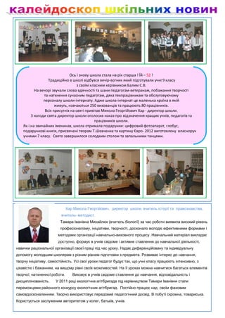 Ось і знову школа стала на рік старша ! Їй – 52 !
                   Традиційно в школі відбувся вечір-вогник який підготували учні 9 класу
                                    з своїм класним керівником Балим С.В.
           На вечорі звучали слова вдячності та шани педагогам-ветеранам, побажання творчості
                та натхнення сучасним педагогам, дяка техпрацівникам та обслуговуючому
                персоналу школи-інтернату. Адже школа-інтернат це маленька країна в якій
                       живуть, навчаються 250 вихованців та працюють 80 працівників.
                 Всіх присутніх на святі привітав Микола Георгійович Хар - директор школи.
         З нагоди свята директор школи оголосив наказ про відзначення кращих учнів, педагогів та
                                              працівників школи.
    Як і на звичайних іменинах, школа отримала подарунки: цифровий фотоапарат, глобус,
    подарункові книги, присвячені творам Т.Шевченка та картину Євро- 2012 виготовлену власноруч
    учнями 7 класу. Свято завершилося солодким столом та запальними танцями.




                              Хар Микола Георгійович, директор школи, вчитель історії та правознавства,
                         вчитель- методист.
                         Тамара Іванівна Михайлюк (вчитель біології) за час роботи виявила високий рівень
                         професіоналізму, ініціативи, творчості, досконало володіє ефективними формами і
                       методами організації навчально-виховного процесу. Навчальний матеріал викладає
                       доступно, формує в учнів свідоме і активне ставлення до навчальної діяльності,
навички раціональної організації своєї праці під час уроку. Надає диференційовану та індивідуальну
допомогу молодшим школярам з різним рівнем підготовки з предмета. Розвиває інтерес до навчання,
творчу ініціативу, самостійність. Усі свої уроки педагог будує так, що учні класу працюють інтенсивно, з
цікавістю і бажанням, на вищому рівні своїх можливостей. На її уроках можна навчитися багатьох елементів
творчої, натхненної роботи.      Виховує в учнів свідоме ставлення до навчання, відповідальність і
дисциплінованість.    У 2011 році екологічна агітбригада під керівництвом Тамари Іванівни стали
переможцями районного конкурсу екологічних агітбригад. Постійно працює над своїм фаховим
самовдосконаленням. Творчо використовує передовий педагогічний досвід. В побуті скромна, товариська.
Користується заслуженим авторитетом у колег, батьків, учнів.
 