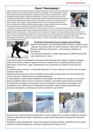 ЦЕ ПОТРІБНО ЗНАТИ


                                       Увага ! Ожеледиця !
Щорічно Міністерством охорони здоров'я України реєструється сумна статистика травмувань, пов'язаних з ожеледдю: за
небезпечний сезон лікарі надають допомогу тисячам громадян, які постраждали на льоду.
Пропонуємо вам прості рекомендації, як уберегтися від значних неприємностей у період
ожеледиці.Перед виходом із будинку змайструйте на підошви та каблуки вашого взуття
 «льодоступи»:прикріпіть на каблук перед виходом шматок поролону (за розмірами каблука)
 або лейкопластиру;наклейте лейкопластир чи ізоляційну стрічку на суху підошву і каблук
(хрест-навхрест або східцем) і перед виходом натріть піском (на один-два дні вистачає);
натріть наждаковим папером підошву перед виходом, а краще прикріпіть його на підошву
(але від води піщини наждакового паперу рано або пізно обсипаються);
- намажте на підошву клей типу «Момент» та поставте взуття на пісок, після цього сміливо виходьте на вулицю.
Пам'ятайте, що кращими для льоду є підошви з мікропористої чи іншої м'якої основи та без великих каблуків.
Людям похилого віку краще в «слизькі дні» взагалі не виходити з будинку. Але якщо потреба змусила, не соромтеся
взяти палицю з гумовим наконечником або з шипом. Якщо у вас з собою сумка, то вона повинна бути тільки такою, що
можна носити через плече. Пам'ятайте, що дві третини травм люди, старші 60 років, одержують при падінні.
Не виходьте без потреби на вулицю, якщо ви слабкі та неспритні. Зачекайте, поки не приберуть сніг і не розкидають
пісок на обмерзлий тротуар.
                                      Як можна зменшити ризик травм у ожеледицю.
                                 Ходіть не поспішаючи, ноги злегка розслабте в колінах, ступайте на всю
                                  підошву. Руки повинні бути не зайняті сумками. Пам'ятайте, що поспіх
                                 збільшує небезпеку послизнутися, тому виходьте із будинку не
                                 поспішаючи.
                                  При порушенні рівноваги - швидко присядьте, це найбільш реальний
                                  шанс утриматися на ногах.

Намагайтеся падати в ожеледицю з мінімальним збитком для свого здоров'я: одразу присядьте,
щоб знизити висоту. У момент падіння стисніться, напружте м'язи, а доторкнувшись до землі,
обов'язково перекотіться - удар, спрямований на вас, розтягнеться і витратить свою силу при
обертанні.
Не тримайте руки в кишенях - це збільшує можливість не тільки падіння, але і більш важких травм,
особливо переломів.
Обходьте металеві кришки люків. Як правило, вони покриті льодом. Крім того, вони можуть бути
погано закріплені і перевертатися, що додає травмувань.
Не прогулюйтеся з самого краю проїжджої частини дороги. Це небезпечно завжди, а на слизьких
дорогах особливо. Можна впасти та вилетіти на дорогу, а автомобіль може виїхати на тротуар.
Не перебігайте проїжджу частину дороги під час снігопаду та у ожеледицю. Пам'ятайте, що у
ожеледицю значно збільшується гальмовий шлях машини і падіння перед автомобілем, що
рухається, призводить, як мінімум, до каліцтв, а можливо і до загибелі.




Якщо ви впали і через деякий час відчули біль в голові, нудоту, біль у суглобах, утворилися пухлини -
терміново зверніться до лікаря в травмпункт, інакше можуть виникнути ускладнення з поганими
наслідками.
Тримайтеся подалі від будинків - ближче до середини тротуару. Взимку, особливо в містах, велику
небезпеку становлять бурульки, особливо в період танення льоду та снігу.
 