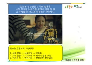강소농 민간전문가 나의 활동은
   나의 지식을 누군가를 위해서 사용 할 때
   그 문제를 더 멋지게 해결하는 것이었다.




강소농 경영체의 고민타파!

1. 상품 없음 -> 상품개발 -> 상품화
2. 고객 없음 -> 고객확대 -> 지속적 방문 코칭
3. 전문성   -> 역량강화 -> 현장견학, 전문교육
                                 작성자 : 송영호 코치
 