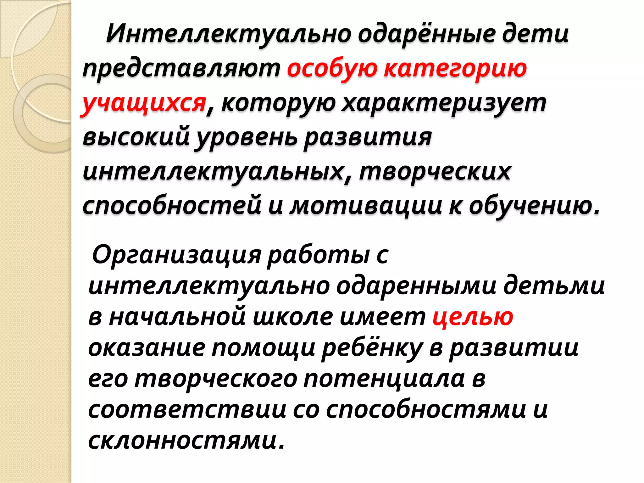 Интеллектуально одарённые дети
представляют особую категорию
учащихся, которую характеризует
высокий уровень развития
интеллектуальных, творческих
способностей и мотивации к обучению.
Организация работы с
интеллектуально одаренными детьми
в начальной школе имеет целью
оказание помощи ребёнку в развитии
его творческого потенциала в
соответствии со способностями и
склонностями.
 