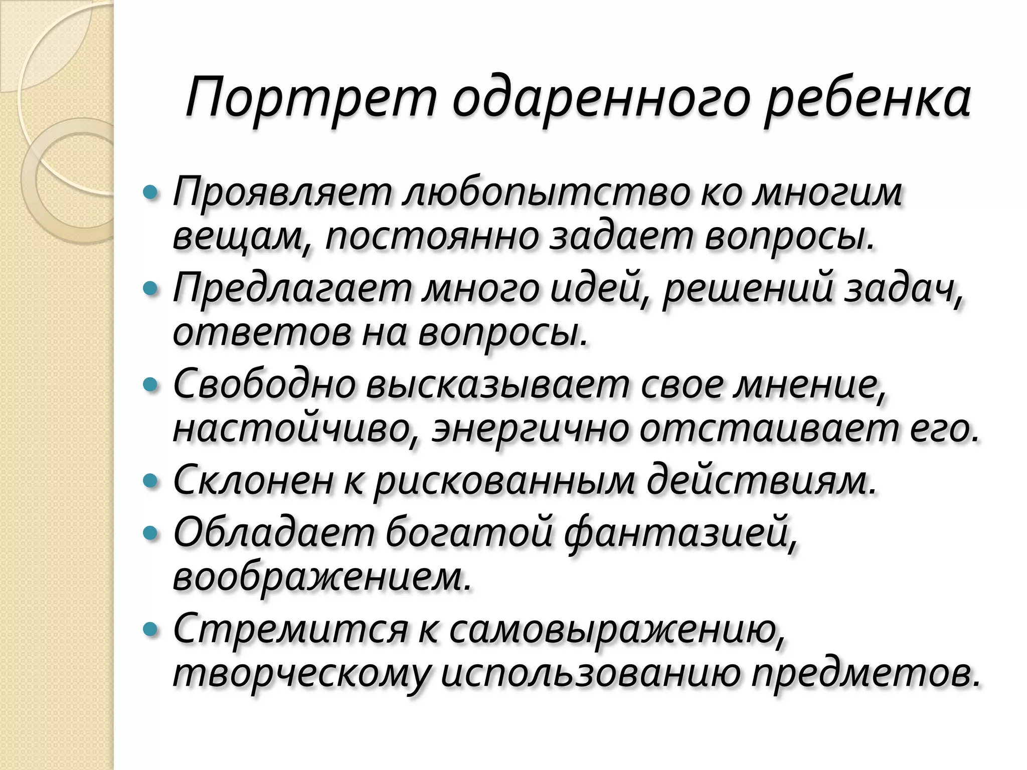 Портрет одаренного ребенка
 Проявляет любопытство ко многим
  вещам, постоянно задает вопросы.
 Предлагает много идей, решений задач,
  ответов на вопросы.
 Свободно высказывает свое мнение,
  настойчиво, энергично отстаивает его.
 Склонен к рискованным действиям.
 Обладает богатой фантазией,
  воображением.
 Стремится к самовыражению,
  творческому использованию предметов.
 