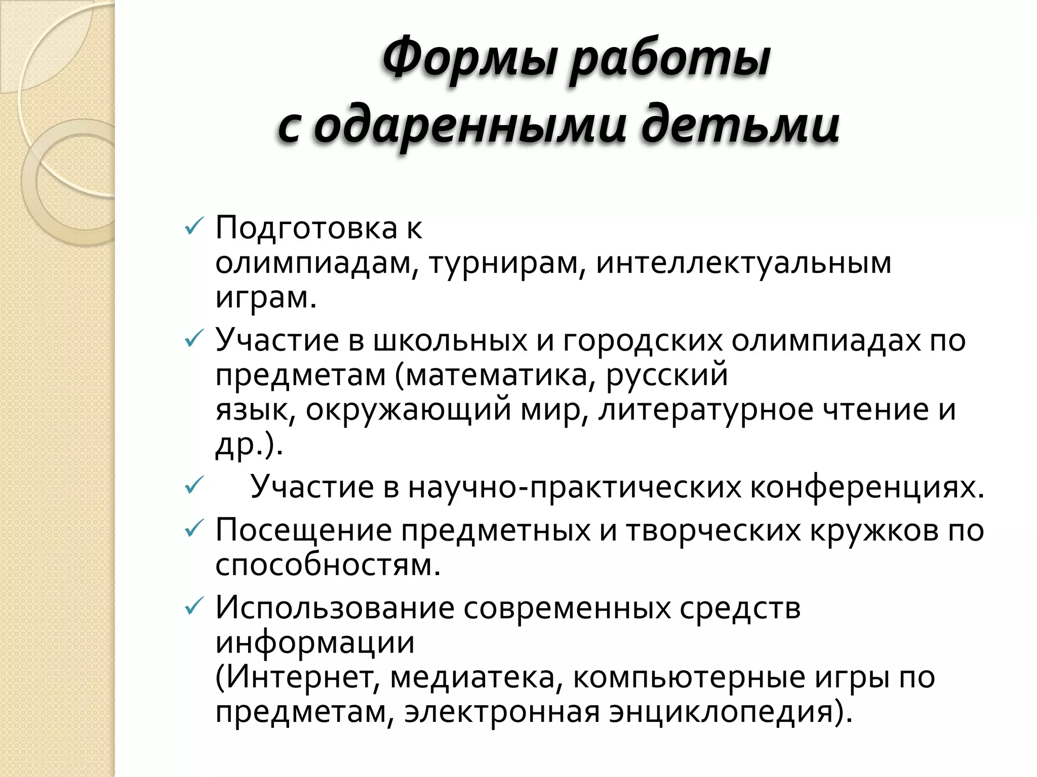 Формы работы
     с одаренными детьми
 Подготовка к
  олимпиадам, турнирам, интеллектуальным
  играм.
 Участие в школьных и городских олимпиадах по
  предметам (математика, русский
  язык, окружающий мир, литературное чтение и
  др.).
   Участие в научно-практических конференциях.
 Посещение предметных и творческих кружков по
  способностям.
 Использование современных средств
  информации
  (Интернет, медиатека, компьютерные игры по
  предметам, электронная энциклопедия).
 