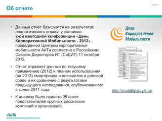 Об отчете


   • Данный отчет базируется на результатах
        аналитического опроса участников
        2-ой ежегодной конференции «День
        Корпоративной Мобильности - 2012»,
        проведенной Центром корпоративной
        мобильности АйТи совместно с Российским
        Союзом Директоров ИТ (СоДИТ) 11 октября
        2012.
   • Отчет отражает данные по текущему
        применению (2012) и планам использования
        (на 2013) смартфонов и планшетов в деловой
        среде и их сравнение с результатами
        предыдущего исследования, опубликованного
        в конце 2011 года.                           http://mobility-day.it.ru/
   • К анализу было принято 95 анкет
        представителей крупных российских
        компаний и организаций.

Центр корпоративной мобильности
 