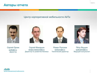 Авторы отчета


                              Центр корпоративной мобильности АйТи




    Сергей Орлик                      Сергей Макарьин             Роман Полозов           Пётр Якушин
       sorlik@it.ru                   sergey.makaryin@it.ru         rpolozov@it.ru        pyakushin@it.ru
        Директор                  Директор по развитию бизнеса   Технический директор   Ведущий консультант




Центр корпоративной мобильности
 