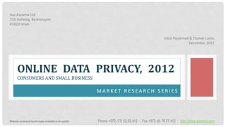 dax Asparna Ltd
259 HaPeleg, Be’erotayim
45820 Israel


                                                                                                   Inbal Pasternak & Etamar Laron
                                                                                                                  December 2012




      ONLINE DATA PRIVACY, 2012
      CONSUMERS AND SMALL BUSINESS

                                                         MARKET RESEARCH SERIES




Material contained herein made available to the public   Phone +972 (77) 52.55.412 ∙ Fax +972 (9) 76.77.412 ∙ http://www.asparna.com
 
