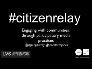 #citizenrelay
  Engaging with communities
  through participatory media
           practices
   @dgmcgillivray @jennifermjones
 