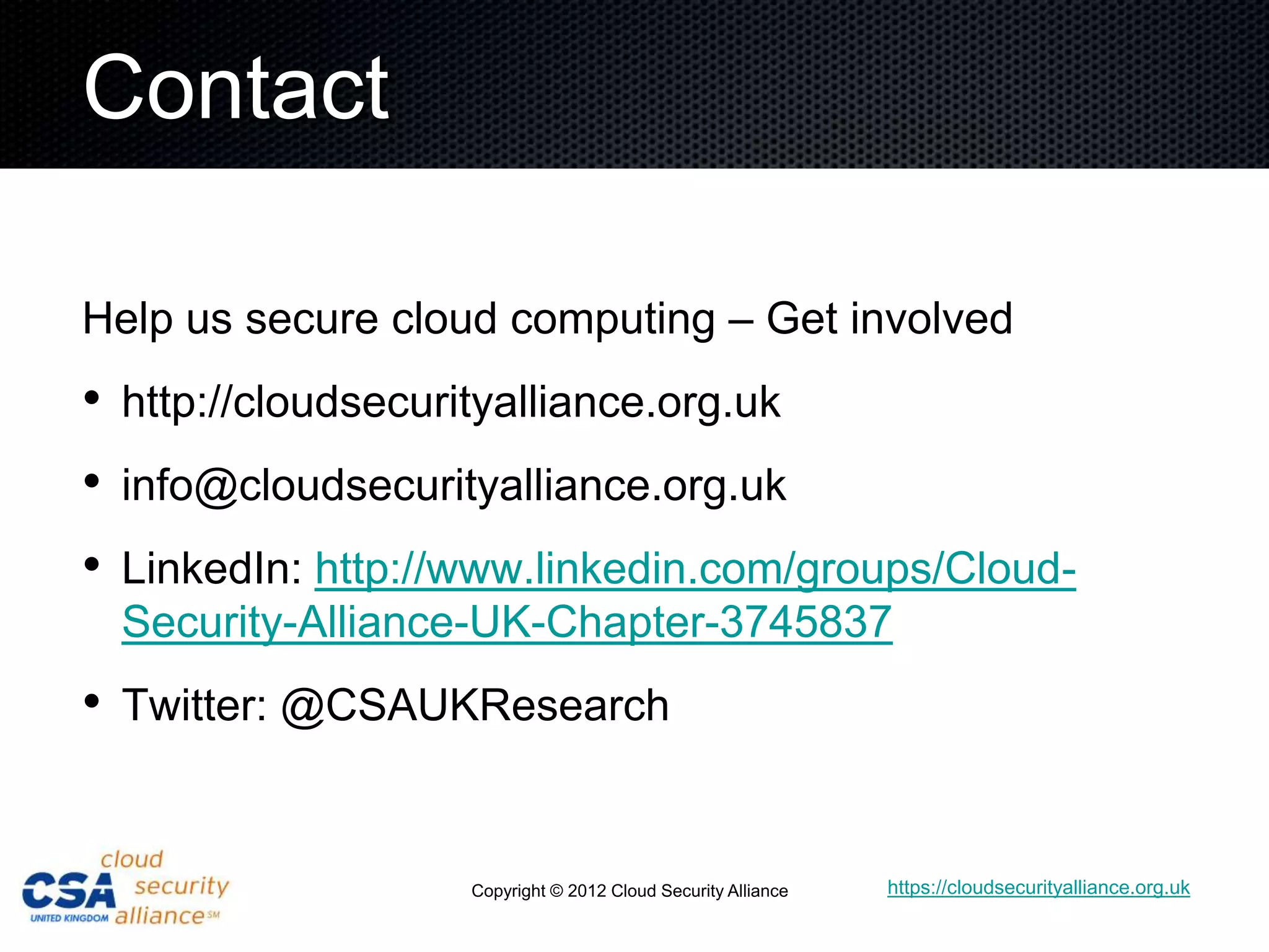 Contact

Help us secure cloud computing – Get involved
• http://cloudsecurityalliance.org.uk
• info@cloudsecurityalliance.org.uk
• LinkedIn: http://www.linkedin.com/groups/Cloud-
 Security-Alliance-UK-Chapter-3745837
• Twitter: @CSAUKResearch


                   Copyright © 2012 Cloud Security Alliance   https://cloudsecurityalliance.org.uk
 
