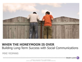 WHEN THE HONEYMOON IS OVER
Building Long-Term Success with Social Communications
MIKE YEOMANS

                            COPYRIGHT © 2012 ALCATEL-LUCENT. ALL RIGHTS RESERVED.
                ALCATEL-LUCENT — INTERNAL PROPRIETARY — USE PURSUANT TO COMPANY INSTRUCTION
 
