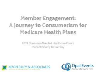 Member Engagement:
A Journey to Consumerism for Medicare
             Health Plans
          a presentation by Kevin Riley
        to the Opal Medicare Conference
                December 2012
 