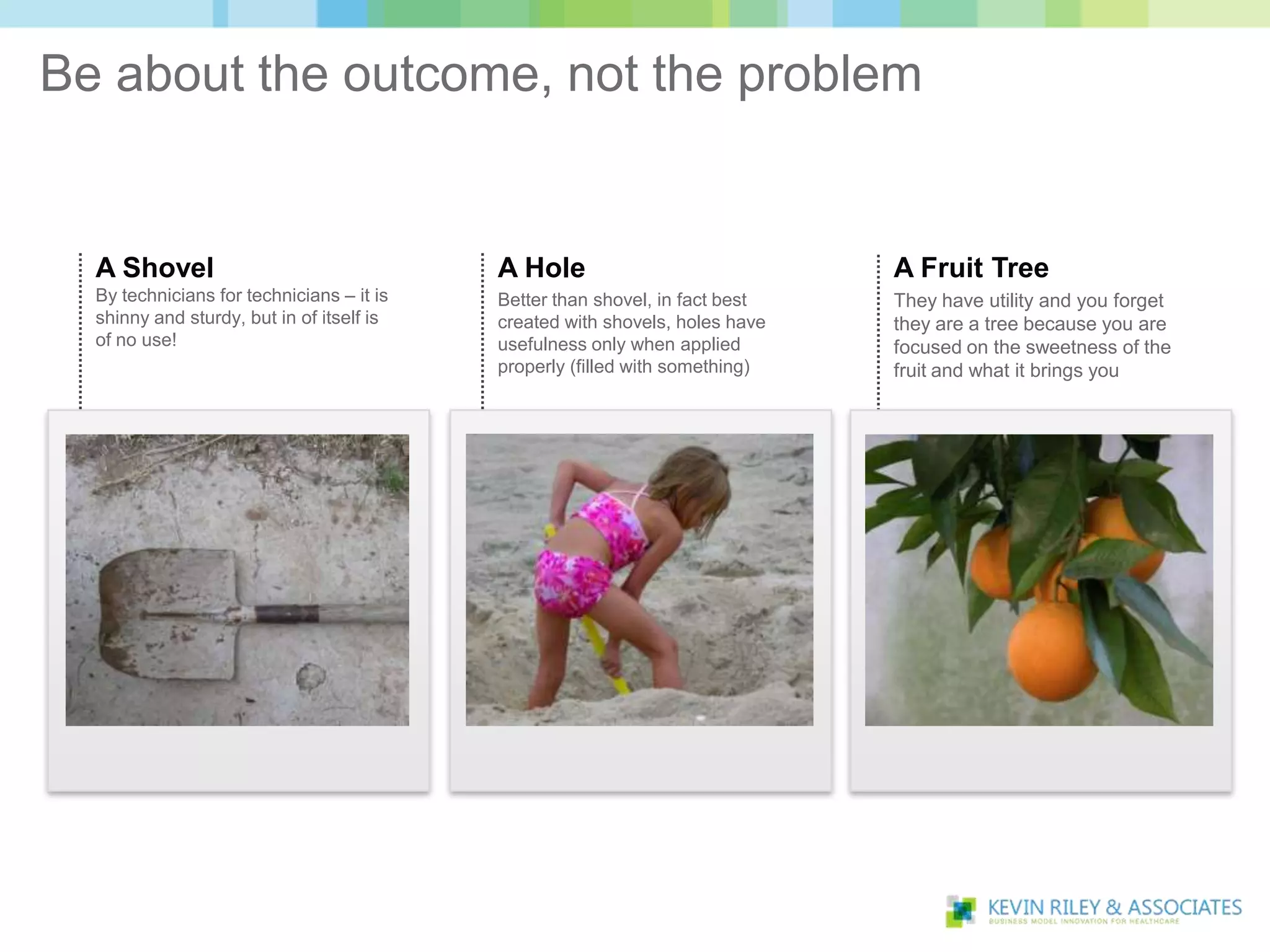 Be about the outcome, not the problem


  A Shovel                                 A Hole                             A Fruit Tree
  By technicians for technicians – it is   Better than shovel, in fact best   They have utility and you forget
  shinny and sturdy, but in of itself is   created with shovels, holes have   they are a tree because you are
  of no use!                               usefulness only when applied       focused on the sweetness of the
                                           properly (filled with something)   fruit and what it brings you
 