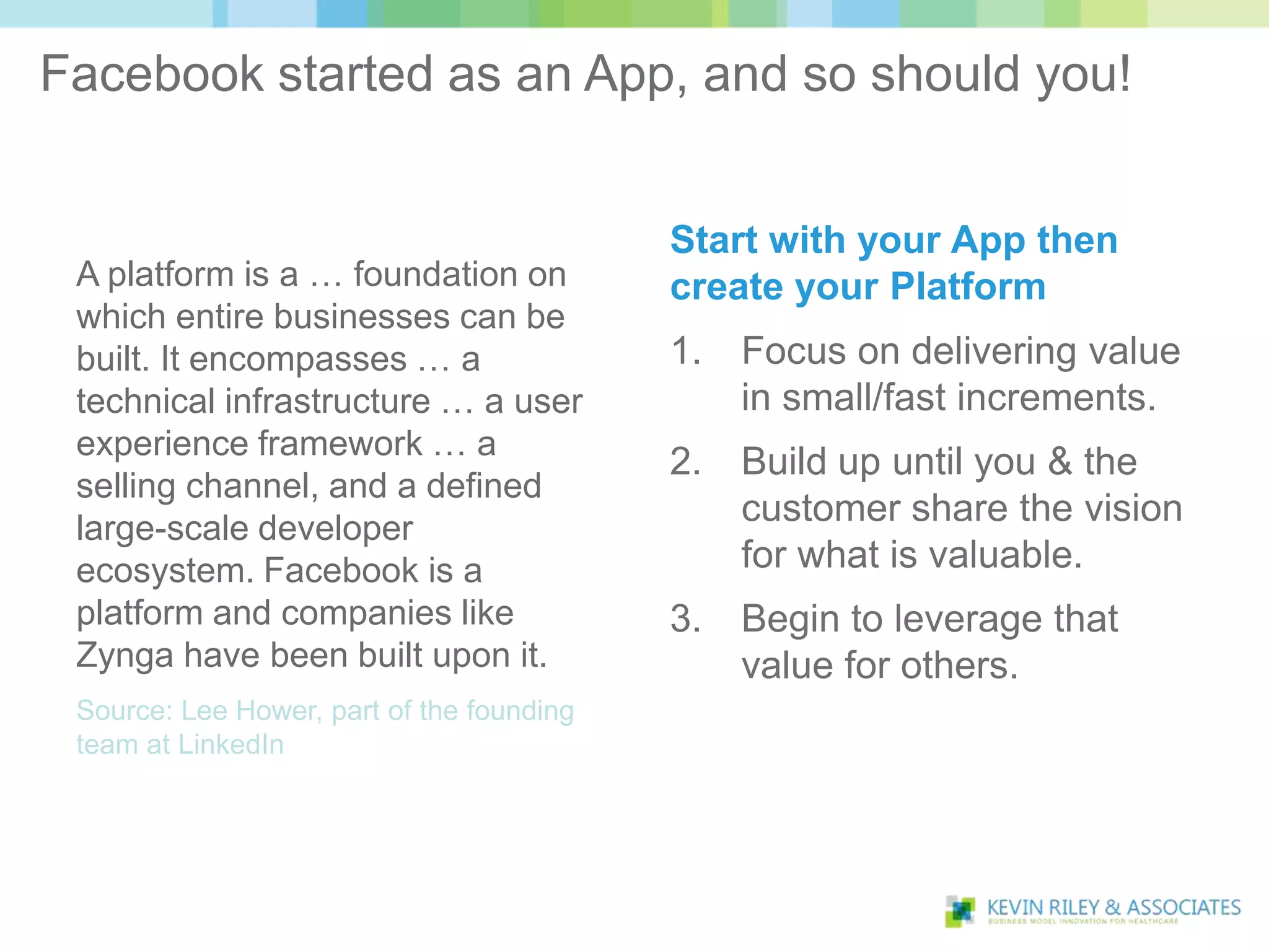 Facebook started as an App, and so should you!


                                           Start with your App then
 A platform is a … foundation on           create your Platform
 which entire businesses can be
 built. It encompasses … a                 1.   Focus on delivering value
 technical infrastructure … a user              in small/fast increments.
 experience framework … a
                                           2.   Build up until you & the
 selling channel, and a defined
 large-scale developer
                                                customer share the vision
 ecosystem. Facebook is a                       for what is valuable.
 platform and companies like               3.   Begin to leverage that
 Zynga have been built upon it.                 value for others.
 Source: Lee Hower, part of the founding
 team at LinkedIn
 