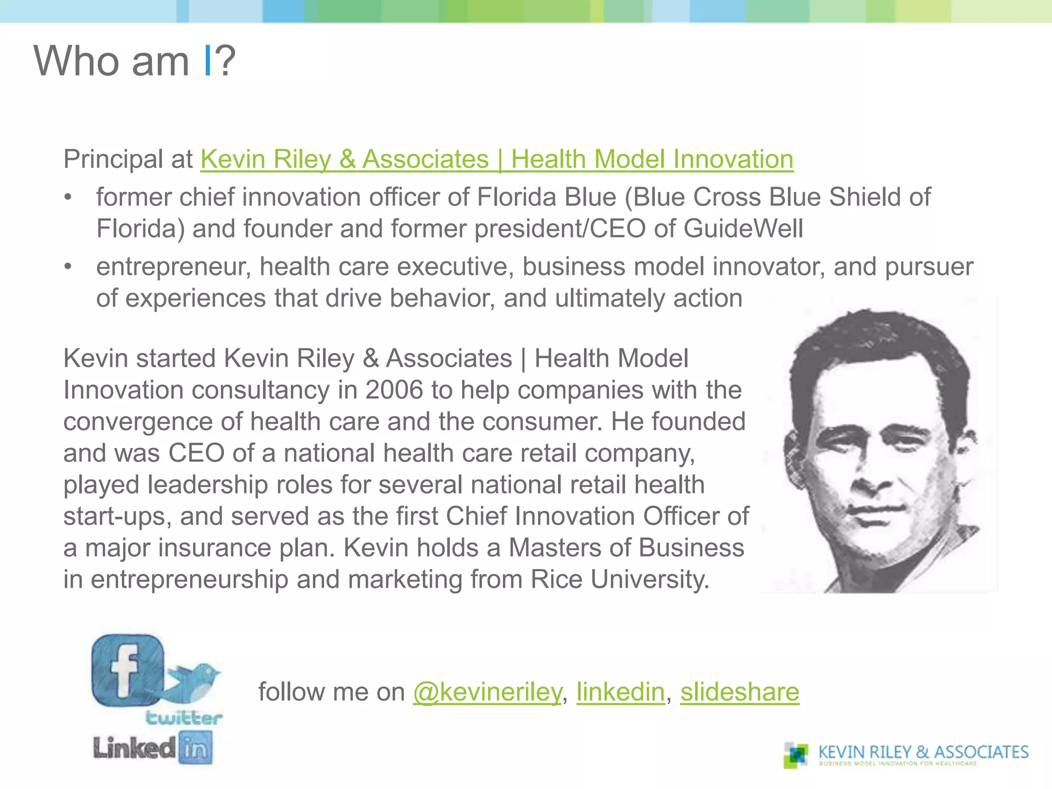 Who am I?

 Principal at Kevin Riley & Associates | Health Model Innovation
 • former chief innovation officer of Florida Blue (Blue Cross Blue Shield of
    Florida) and founder and former president/CEO of GuideWell
 • entrepreneur, health care executive, business model innovator, and pursuer
    of experiences that drive behavior, and ultimately action

 Kevin started Kevin Riley & Associates | Health Model
 Innovation consultancy in 2006 to help companies with the
 convergence of health care and the consumer. He founded
 and was CEO of a national health care retail company,
 played leadership roles for several national retail health
 start-ups, and served as the first Chief Innovation Officer of
 a major insurance plan. Kevin holds a Masters of Business
 in entrepreneurship and marketing from Rice University.



                  follow me on @kevineriley, linkedin, slideshare
 