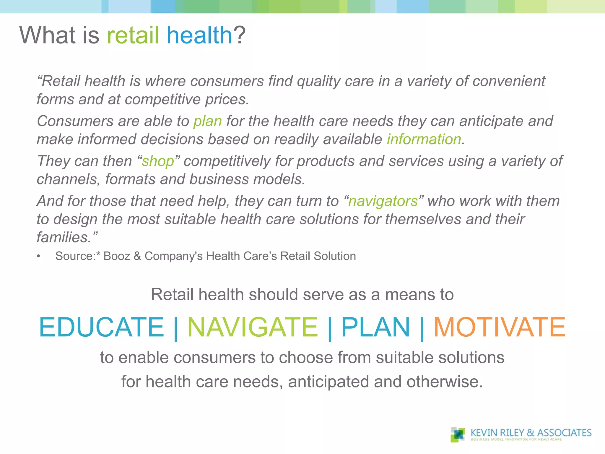 What is retail health?
 “Retail health is where consumers find quality care in a variety of convenient
 forms and at competitive prices.
 Consumers are able to plan for the health care needs they can anticipate and
 make informed decisions based on readily available information.
 They can then “shop” competitively for products and services using a variety of
 channels, formats and business models.
 And for those that need help, they can turn to “navigators” who work with them
 to design the most suitable health care solutions for themselves and their
 families.”
 •   Source:* Booz & Company's Health Care’s Retail Solution


                      Retail health should serve as a means to

 EDUCATE | NAVIGATE | PLAN | MOTIVATE
             to enable consumers to choose from suitable solutions
                for health care needs, anticipated and otherwise.
 