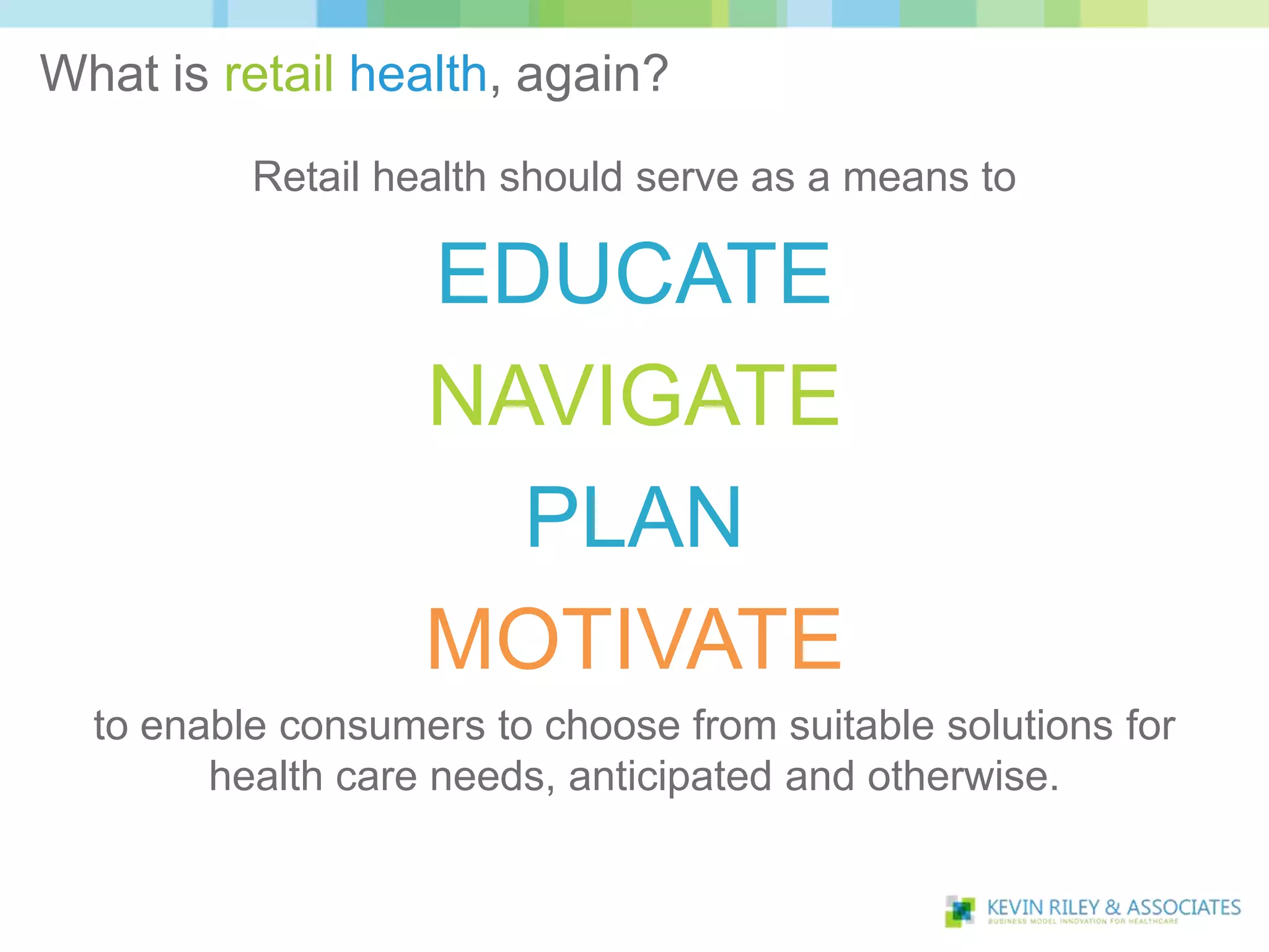 What is retail health, again?
          Retail health should serve as a means to

                   EDUCATE
                   NAVIGATE
                     PLAN
                   MOTIVATE
  to enable consumers to choose from suitable solutions for
        health care needs, anticipated and otherwise.
 