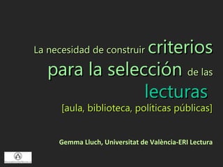 criterios
La necesidad de construir

   para la selección de las
                lecturas
      [aula, biblioteca, políticas públicas]


     Gemma Lluch, Universitat de València-ERI Lectura
 