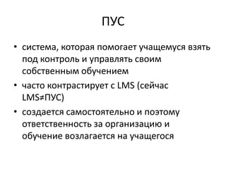 ПУС
• система, которая помогает учащемуся взять
  под контроль и управлять своим
  собственным обучением
• часто контрастирует с LMS (сейчас
  LMS≠ПУС)
• создается самостоятельно и поэтому
  ответственность за организацию и
  обучение возлагается на учащегося
 