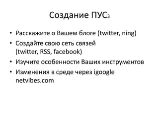 Создание ПУС3
• Расскажите о Вашем блоге (twitter, ning)
• Создайте свою сеть связей
  (twitter, RSS, facebook)
• Изучите особенности Ваших инструментов
• Изменения в среде через igoogle
  netvibes.com
 