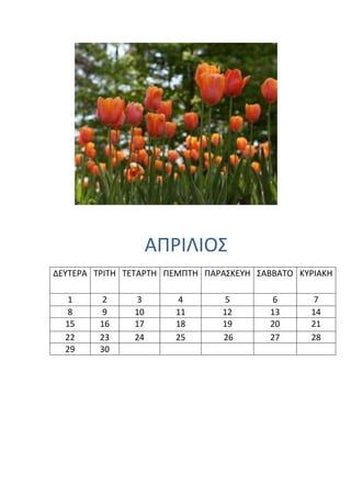 ΑΠΡΙΛΙΟ΢
ΔΕΤΣΕΡΑ ΣΡΙΣΗ ΣΕΣΑΡΣΗ ΠΕΜΠΣΗ ΠΑΡΑ΢ΚΕΤΗ ΢ΑΒΒΑΣΟ ΚΤΡΙΑΚΗ

   1      2    3       4         5        6       7
   8      9    10      11       12       13      14
  15     16    17      18       19       20      21
  22     23    24      25       26       27      28
  29     30
 