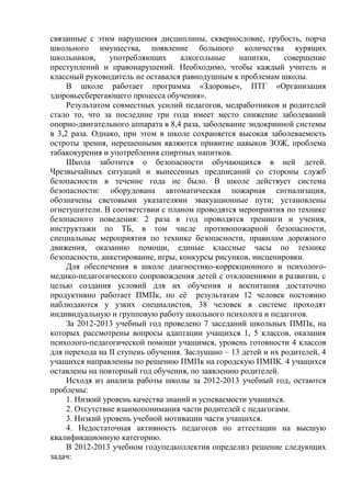 связанные с этим нарушения дисциплины, сквернословие, грубость, порча
школьного имущества, появление большого количества курящих
школьников, употребляющих алкогольные напитки, совершение
преступлений и правонарушений. Необходимо, чтобы каждый учитель и
классный руководитель не оставался равнодушным к проблемам школы.
В школе работает программа «Здоровье», ПТГ «Организация
здоровьесберегающего процесса обучения».
Результатом совместных усилий педагогов, медработников и родителей
стало то, что за последние три года имеет место снижение заболеваний
опорно-двигательного аппарата в 8,4 раза, заболевание эндокринной системы
в 3,2 раза. Однако, при этом в школе сохраняется высокая заболеваемость
остроты зрения, нерешенными являются привитие навыков ЗОЖ, проблема
табакокурения и употребления спиртных напитков.
Школа заботится о безопасности обучающихся в ней детей.
Чрезвычайных ситуаций и вынесенных предписаний со стороны служб
безопасности в течение года не было. В школе действует система
безопасности: оборудована автоматическая пожарная сигнализация,
обозначены световыми указателями эвакуационные пути; установлены
огнетушители. В соответствии с планом проводятся мероприятия по технике
безопасного поведения: 2 раза в год проводятся тренинги и учения,
инструктажи по ТБ, в том числе противопожарной безопасности,
специальные мероприятия по технике безопасности, правилам дорожного
движения, оказанию помощи, единые классные часы по технике
безопасности, анкетирование, игры, конкурсы рисунков, инсценировки.
Для обеспечения в школе диагностико-коррекционного и психолого-
медико-педагогического сопровождения детей с отклонениями в развитии, с
целью создания условий для их обучения и воспитания достаточно
продуктивно работает ПМПк, по еѐ результатам 12 человек постоянно
наблюдаются у узких специалистов, 38 человек в системе проходят
индивидуальную и групповую работу школьного психолога и педагогов.
За 2012-2013 учебный год проведено 7 заседаний школьных ПМПк, на
которых рассмотрены вопросы адаптации учащихся 1, 5 классов, оказания
психолого-педагогической помощи учащимся, уровень готовности 4 классов
для перехода на II ступень обучения. Заслушано – 13 детей и их родителей, 4
учащихся направленны по решению ПМПк на городскую ПМПК. 4 учащихся
оставлены на повторный год обучения, по заявлению родителей.
Исходя из анализа работы школы за 2012-2013 учебный год, остаются
проблемы:
1. Низкий уровень качества знаний и успеваемости учащихся.
2. Отсутствие взаимопонимания части родителей с педагогами.
3. Низкий уровень учебной мотивации части учащихся.
4. Недостаточная активность педагогов по аттестации на высшую
квалификационную категорию.
В 2012-2013 учебном годупедколлектив определил решение следующих
задач:
 