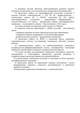 1) развивать систему обучения, обеспечивающую развитие каждого
ученика в соответствии с его склонностями, интересами и возможностями.
2) продолжить работу по предпрофильной подготовке учащихся 9
классов (сетевое взаимодействие с ПЛ № 26, профессионально –
техническим лицеем № 1, МОАУ гимназией № 25), работу
многопрофильного (социально – гуманитарного, информационно –
технологического) 11А класса . Организовать работу многопрофильного
(социально – гуманитарного, химико – биологического) 10А класса.
3) создать условия для обучения детей в классе по VIIвиду.
4) повысить качество образования и общей культуры обучающихся
путем:
- совершенствования системы управления качеством образования,
- совершенствования содержания и технологий образования,
- развития системы духовно – нравственного воспитания.
5) продолжить работу по ФГОС в начальной школе, применять
мониторинговую систему отслеживания успешности обучения каждого
ребенка
6) совершенствовать работу со слабоуспевающими учащимися:
индивидуально-дифференцированный подход, своевременная ликвидация
пробелов в знаниях ребят и развитие познавательной активности.
7) создать условия для реализации творческого потенциала педагогов,
поддерживать и стимулировать инициативу учителей, развивать и
совершенствовать различные формы методической работы.
8) способствовать стремлению учителей к аттестации на более высокую
квалификационную категорию.
9) продолжить работу по укреплению здоровья школьников с целью
формирования здорового, социально адаптированного и физически
развитого человека.
10)продолжить укрепление материально – технической базы.
 