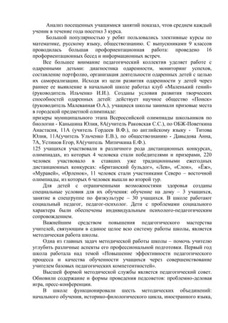 Анализ посещенных учащимися занятий показал, чтов среднем каждый
ученик в течение года посетил 3 курса.
Большой популярностью у ребят пользовались элективные курсы по
математике, русскому языку, обществознанию. С выпускниками 9 классов
проводилась большая профориентационная работа: проведено 16
профориентационных бесед и информационных встреч.
Все большее внимание педагогический коллектив уделяет работе с
одаренными детьми: диагностика одаренности, мониторинг успехов,
составление портфолио, организация деятельности одаренных детей с целью
их самореализации. Исходя из цели развития одаренности у детей через
раннее ее выявление в начальной школе работал клуб «Маленький гений»
(руководитель Ильченко И.И.). Созданы условия развития творческих
способностей одаренных детей: действует научное общество «Поиск»
(руководитель Малеванная О.А.), учащиеся школы занимали призовые места
в городской предметной олимпиаде:
призеры муниципального этапа Всероссийской олимпиады школьников по
биологии - Каньшина Юлия, 8А(учитель Раковская С.С.), по ОБЖ-Поветкина
Анастасия, 11А (учитель Гордеев В.Ф.), по английскому языку - Титова
Юлия, 11А(учитель Ульченко Е.В.), по обществознанию - Давыдова Анна,
7А, Устинов Егор, 8А(учитель Митичкина Е.Ф.).
125 учащихся участвовали в различного рода дистанционных конкурсах,
олимпиадах, из которых 4 человека стали победителями и призерами, 220
человек участвовало в ставших уже традиционными ежегодных
дистанционных конкурсах: «Британский бульдог», «Лев», «Слон», «Ёж»,
«Муравей», «Орленок», 11 человек стали участниками Северо – восточной
олимпиады, из которых 6 человек вышли во второй тур.
Для детей с ограниченными возможностями здоровья созданы
специальные условия для их обучения: обучение на дому – 3 учащихся,
занятие в спецгруппе по физкультуре – 30 учащихся. В школе работают
социальный педагог, педагог-психолог. Дети с проблемами социального
характера были обеспечены индивидуальным психолого-педагогическим
сопровождением.
Важнейшим средством повышения педагогического мастерства
учителей, связующим в единое целое всю систему работы школы, является
методическая работа школы.
Одна из главных задач методической работы школы – помочь учителю
углубить различные аспекты его профессиональной подготовки. Первый год
школа работала над темой «Повышение эффективности педагогического
процесса и качества обученности учащихся через совершенствование
учителем базовых педагогических компетентностей».
Высшей формой методической службы является педагогический совет.
Обновили содержание и формы проведения педсоветов: проблемно-деловая
игра, пресс-конференции.
В школе функционировали шесть методических объединений:
начального обучения, историко-филологического цикла, иностранного языка,
 