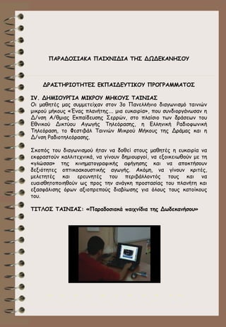 ΠΑΡΑΔΟΣΙΑΚΑ ΠΑΙΧΝΙΔΙΑ ΤΗΣ ΔΩΔΕΚΑΝΗΣΟΥ

ΔΡΑΣΤΗΡΙΟΤΗΤΕΣ ΕΚΠΑΙΔΕΥΤΙΚΟΥ ΠΡΟΓΡΑΜΜΑΤΟΣ
ΙV. ΔΗΜΙΟΥΡΓΙΑ ΜΙΚΡΟΥ ΜΗΚΟΥΣ ΤΑΙΝΙΑΣ
Οι μαθητές μας συμμετείχαν στον 3ο Πανελλήνιο διαγωνισμό ταινιών
μικρού μήκους «Ένας πλανήτης…. μια ευκαιρία», που συνδιοργάνωσαν η
Δ/νση Α/θμιας Εκπαίδευσης Σερρών, στο πλαίσιο των δράσεων του
Εθνικού Δικτύου Αγωγής Τηλεόρασης, η Ελληνική Ραδιοφωνική
Τηλεόραση, το Φεστιβάλ Ταινιών Μικρού Μήκους της Δράμας και η
Δ/νση Ραδιοτηλεόρασης.
Σκοπός του διαγωνισμού ήταν να δοθεί στους μαθητές η ευκαιρία να
εκφραστούν καλλιτεχνικά, να γίνουν δημιουργοί, να εξοικειωθούν με τη
«γλώσσα» της κινηματογραφικής αφήγησης και να αποκτήσουν
δεξιότητες οπτικοακουστικής αγωγής. Ακόμη, να γίνουν κριτές,
μελετητές και ερευνητές του περιβάλλοντός τους και να
ευαισθητοποιηθούν ως προς την ανάγκη προστασίας του πλανήτη και
εξασφάλισης όρων αξιοπρεπούς διαβίωσης για όλους τους κατοίκους
του.
ΤΙΤΛΟΣ ΤΑΙΝΙΑΣ: «Παραδοσιακά παιχνίδια της Δωδεκανήσου»

>>

0

>>

1

>>

2

>>

3

>>

4

>>

 