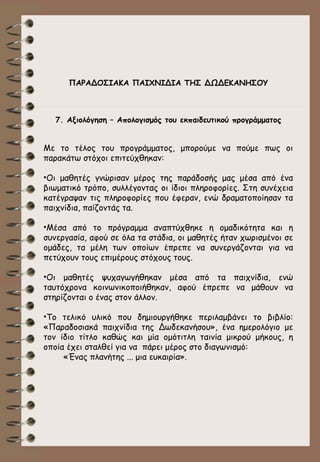 ΠΑΡΑΔΟΣΙΑΚΑ ΠΑΙΧΝΙΔΙΑ ΤΗΣ ΔΩΔΕΚΑΝΗΣΟΥ

7. Αξιολόγηση – Απολογισμός του εκπαιδευτικού προγράμματος

Με το τέλος του προγράμματος, μπορούμε να πούμε πως οι
παρακάτω στόχοι επιτεύχθηκαν:
•Οι μαθητές γνώρισαν μέρος της παράδοσής μας μέσα από ένα
βιωματικό τρόπο, συλλέγοντας οι ίδιοι πληροφορίες. Στη συνέχεια
κατέγραψαν τις πληροφορίες που έφεραν, ενώ δραματοποίησαν τα
παιχνίδια, παίζοντάς τα.
•Μέσα από το πρόγραμμα αναπτύχθηκε η ομαδικότητα και η
συνεργασία, αφού σε όλα τα στάδια, οι μαθητές ήταν χωρισμένοι σε
ομάδες, τα μέλη των οποίων έπρεπε να συνεργάζονται για να
πετύχουν τους επιμέρους στόχους τους.
•Οι μαθητές ψυχαγωγήθηκαν μέσα από τα παιχνίδια, ενώ
ταυτόχρονα κοινωνικοποιήθηκαν, αφού έπρεπε να μάθουν να
στηρίζονται ο ένας στον άλλον.
•Το τελικό υλικό που δημιουργήθηκε περιλαμβάνει το βιβλίο:
«Παραδοσιακά παιχνίδια της Δωδεκανήσου», ένα ημερολόγιο με
τον ίδιο τίτλο καθώς και μία ομότιτλη ταινία μικρού μήκους, η
οποία έχει σταλθεί για να πάρει μέρος στο διαγωνισμό:
«Ένας πλανήτης ... μια ευκαιρία».

 