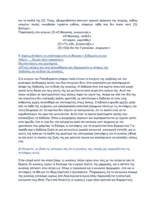 και τα παιδιά της (2). Τέλος, αδιαμφισβήτητα αποτελεί τραγικό πρόσωπο της ιστορίας, καθώς
υπομένει πολλά, «κουβαλά» τεράστια ευθύνη, πληρώνει λάθη που δεν έκανε ποτέ (3),
δυστυχεί…
Παραπομπές στο κείμενο: (1) «Ο Μανώλης…οικογενείας.»
«Ο Μανώλης…παιδιά.»
«Η λάμπα…εκρατήθη.»
(2) «Τις οίδε…ξενοκοιτάζει.»
(3) «Όσο δια την Γιαννούλαν…γνωριμίαν.»
2.Αφού μελετήσετε το απόσπασμα απο τη Φόνισσα << Ενθυμείτο οτι και
Άλλοτε .... Να μην πάνε παρακάτω>>.
Να απαντήσετε στα ερωτήματα :
a)Ποιες σκέψεις και ποια συναισθήματα σας δημιουργούν οι απόψεις της
Χαδούλας για τη θέση της γυναίκας ;
Στο κείμενο του Παπαδιαμάντη υπάρχει πολύ έντονα το στοιχείο της νουβέλας και του
ρεαλισμού συνδυασμός αυτών των δυο στοιχείων δίνει στον αναγνώστη μια ολοκληρωμένη
άποψη της Χαδούλας για τη θέση της γυναίκας. Η Χαδούλα ήταν ένα κορίτσι όπου από μικρή
ηλικία έγινε δούλα για τους γονείς της και μετέπειτα κατά σειρά στα εγγόνια της. Αυτό την
έκανε να βάλει σε προτεραιότητα τους άλλους παρά τον εαυτό της. Ακόμα και από την ίδια της
την οικογένεια δεν εισέπραξε αγάπη, φροντίδα, με αποτέλεσμα η Χαδούλα να είναι ένας
άνθρωπος χωρίς συναίσθημα και υποταγμένος στους άλλους .Σταδιακά η ηρωίδα αρχίζει μέσα
από τα πάθη της να βρίσκει μια αλλοπρόσαλλη απάντηση (σύμφωνα πάντα με τις αντιλήψεις του
τότε).Θεωρούσε ότι τα κορίτσια δεν έπρεπε να παντρεύονται, ότι το σωστό είναι να τα
καρυδοπνίγουν την ώρα που γεννιούνταν. Αυτά είναι τα πρώτα συμπτώματα τρέλας που
κατακλύζουν τη Χαδούλα. Όπου ο συγγραφέας συμπονεί και συμπαραστέκεται με έμμεσο τρόπο
στην ηρωίδα, έτσι κι εγώ δεν την κατακρίνω αλλά την κατανοώ γιατί σύμφωνα με την
χρονολογία που γράφτηκε το διήγημα, οι αντιλήψεις, και τα στερεότυπα ήταν διαφορετικά .Για
παράδειγμα η Χαδούλα ζούσε σε μια κοινωνία με χαμηλό κοινωνικό ,οικονομικό επίπεδο ,και οι
γονείς της αλλά και τα παιδία της αργότερα την υποτιμούσαν (αντιλήψεις για τη γυναίκα ).Μέσα
σε όλο αυτό το πλαίσιο της ζωής της μου φαίνεται λογικό και αναπόφευκτο να καταλήξει κάπως
έτσι.
β) Θεωρείτε, με βάση τις εμπειρίες σας ότι οι γυναίκες της εποχής μας συμμερίζονται τις
αντιλήψεις αυτές;
Στην εποχή κατά την οποία ζούμε, οι γυναίκες πλέον έχουν γίνει ίσες με τον άντρα σε όλα τα
θέματα. Οι γυναίκες έχουν το δικαίωμα του ενεργού πολίτη, της μόρφωσης, και η ισότητα της
γυναίκας απέναντι στον άντρα κ.α. Όπως η τεχνολογία και η κοινωνία προχωράνε, έτσι και οι
αντιλήψεις τα ήθη και τα έθιμα (πρότυπα ) εξελίσσονται. Πληροφορίες για το κοινωνικό στρώμα
της γυναίκας αντλούμαι κυρίως από Λογοτεχνικά κείμενα όπου παρουσιάζεται η κατώτερη
κοινωνική τους θέση .Πριν από δεκαετίες οι γυναίκες είχαν άλλα πρότυπα και διαφορετικές
 