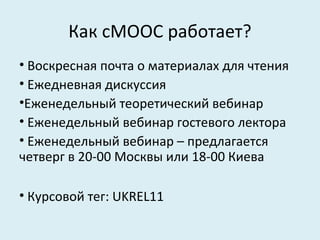 Как cMOOC работает?
• Воскресная почта о материалах для чтения
• Ежедневная дискуссия
•Еженедельный теоретический вебинар
• Еженедельный вебинар гостевого лектора
• Еженедельный вебинар – предлагается
четверг в 20-00 Москвы или 18-00 Киева

• Курсовой тег: UKREL11
 