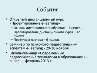 События
• Открытый дистанционный курс
  «Проектирование e-learning»
  – Основы дистанционного обучения – 6 недель
  – Проектирование дистанционного курса – 12
    недель
  – Практикум тьютора – 6 недель
• Семинар по психолого-педагогическим
  аспектам e-learning - 29-30 ноября
• Школа-семинар «Современные
  педагогические технологии в образовании» -
  январь – февраль 2013 г.
 