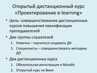 Открытый дистанционный курс
    «Проектирование e-learning»
• Цель: совершенствование дистанционных
  курсов повышения квалификации
  преподавателей
• Две группы слушателей
  1. Новички – научиться создавать ДК
  2. Специалисты – совершенствовать методику
     ДО
• Два дистанционных курса
  1. Обязательная регистрация в Moodle
  2. Открытый курс на Вики
 
