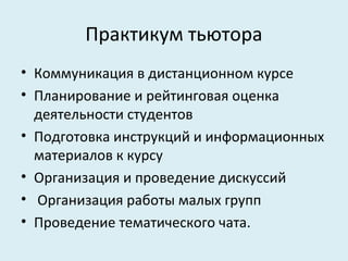 Практикум тьютора
• Коммуникация в дистанционном курсе
• Планирование и рейтинговая оценка
  деятельности студентов
• Подготовка инструкций и информационных
  материалов к курсу
• Организация и проведение дискуссий
• Организация работы малых групп
• Проведение тематического чата.
 