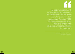 La baisse des dépenses de
      communication des annonceurs
      est contenue et c’est une bonne
            nouvelle vu le niveau de la
       croissance en France en 2012.
       Les annonceurs ont clairement
               essayé de limiter l’effet
      de la crise sur la consommation
                        des ménages. »

                Xavier Guillon, Directeur de France Pub
                              CB News – 21/03/2013




154                                                       155
 