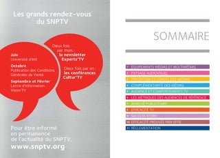 Les grands rendez-vous
        du SNPTV

                                                                   sommaire
                        Deux fois
                          par mois :
Juin                       la newsletter
Université d’été             Experts’TV
Octobre                                           1    éQUIPEMENTS MéDIAS ET MULTIMéDIAS
Publication des Conditions   Deux fois par an :
Générales de Vente           les conférences      2    PAYSAGE AUDIOVISUEL
                             Cultur’TV            3    PERCEPTION ET USAGES DES MéDIAS
Septembre et Février
Lettre d’information                              4    COMPLéMENTARITé DES MéDIAS
Vision’TV                                         5    AUDIENCE ET COMPORTEMENTS TV
                                                  6    LES MéTRIQUES DES AUDIENCES DE RéFéRENCE
                                                  7    MARCHé PUBLICITAIRE
                                                  8    EFFICACITé TV
                                                  9    succesS story
                                                  10   EFFICACITé PROUVéE PRIX EFFIE
Pour être informé                                 11   RéGLEMENTATION
en permanence
de l’actualité du SNPTV,
www.snptv.org
 