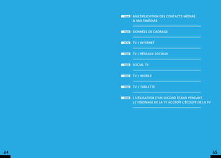 p.68   Multiplication des contacts médias
            & multimédias


     p.69   données de cadrage


     p.70   TV / internet


     p.80   TV / réseaux sociaux


     p.88   Social TV


     p.92   TV / mobile


     p.96   TV / tablette


     p.98   l’utilisation d’un second écran pendant
            le visionage de la TV accroît l’écoute de la tv




64                                                            65
 