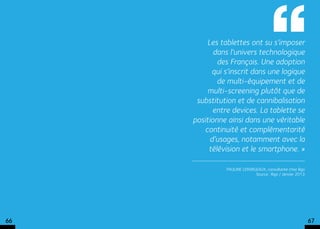 Les tablettes ont su s’imposer
            dans l’univers technologique
             des Français. Une adoption
           qui s’inscrit dans une logique
             de multi-équipement et de
          multi-screening plutôt que de
      substitution et de cannibalisation
            entre devices. La tablette se
     positionne ainsi dans une véritable
         continuité et complémentarité
           d’usages, notamment avec la
          télévision et le smartphone. »

               Pauline Lermigeaux, consultante chez iligo
                             Source : Iligo / Janvier 2013




66                                                           67
 